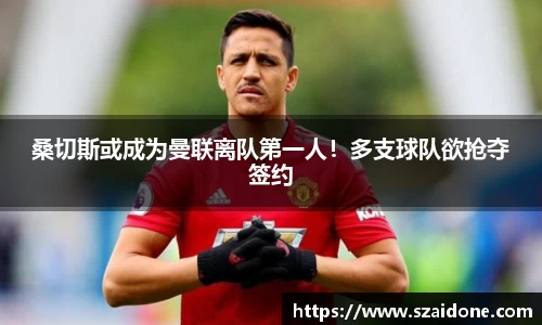 桑切斯或成为曼联离队第一人！多支球队欲抢夺签约