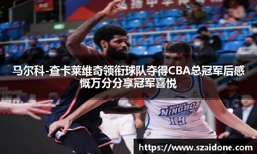 马尔科-查卡莱维奇领衔球队夺得CBA总冠军后感慨万分分享冠军喜悦