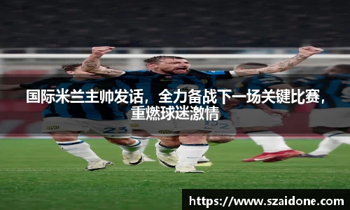 国际米兰主帅发话，全力备战下一场关键比赛，重燃球迷激情