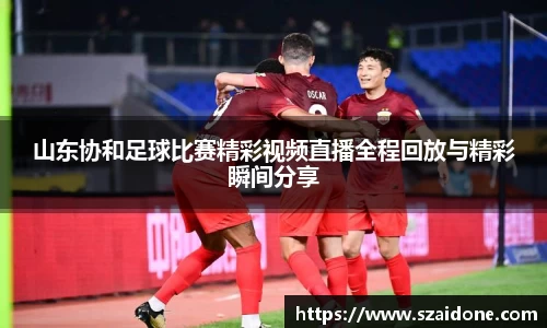 山东协和足球比赛精彩视频直播全程回放与精彩瞬间分享
